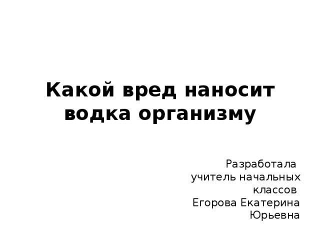 Какой вред наносит водка организму Разработала учитель начальных классов Егорова Екатерина Юрьевна 