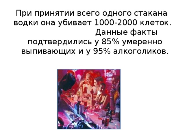 При принятии всего одного стакана водки она убивает 1000-2000 клеток. Данные факты подтвердились у 85% умеренно выпивающих и у 95% алкоголиков. 