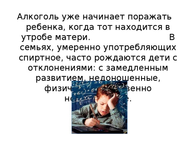 Алкоголь уже начинает поражать ребенка, когда тот находится в утробе матери. В семьях, умеренно употребляющих спиртное, часто рождаются дети с отклонениями: с замедленным развитием, недоношенные, физически и умственно недоразвитые. 