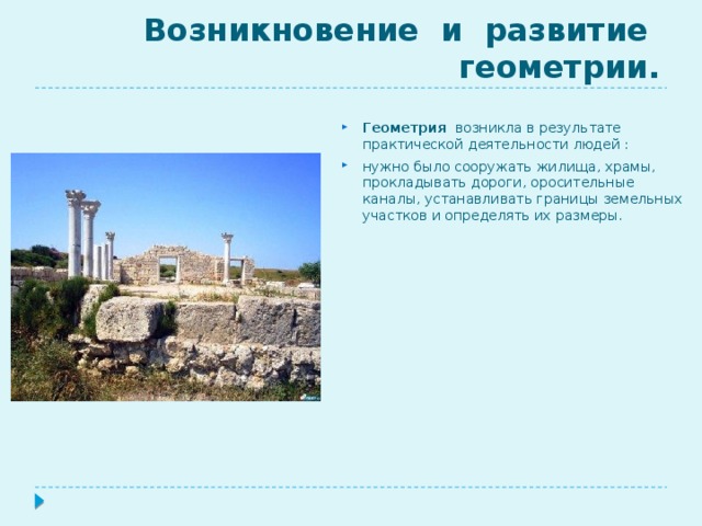 Возникновение и развитие геометрии.  Геометрия возникла в результате практической деятельности людей : нужно было сооружать жилища, храмы, прокладывать дороги, оросительные каналы, устанавливать границы земельных участков и определять их размеры. 