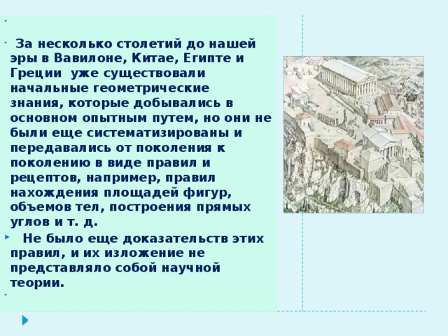  За несколько столетий до нашей эры в Вавилоне, Китае, Египте и Греции уже существовали начальные геометрические знания, которые добывались в основном опытным путем, но они не были еще систематизированы и передавались от поколения к поколению в виде правил и рецептов, например, правил нахождения площадей фигур, объемов тел, построения прямых углов и т. д.  Не было еще доказательств этих правил, и их изложение не представляло собой научной теории. 