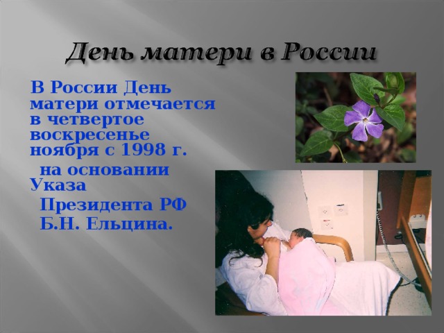  В России День матери отмечается в четвертое воскресенье ноября с 1998 г.  на основании Указа  Президента РФ  Б.Н. Ельцина. 