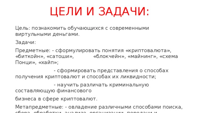 ЦЕЛИ И ЗАДАЧИ: Цель: познакомить обучающихся с современными виртульными деньгами. Задачи: Предметные: - сформулировать понятия «криптовалюта», «биткойн», «сатоши», «блокчейн», «майнинг», «схема Понци», «хайп»;  - сформировать представления о способах получения криптовалют и способах их ликвидности;  - научить различать криминальную составляющую финансового бизнеса в сфере криптовалют. Метапредметные: - овладение различными способами поиска, сбора, обработки, анализа, организации, передачи и интерпретации информации;  - формированиие умений видеть последствия действий и устанавливать причинно- следственные связи. 