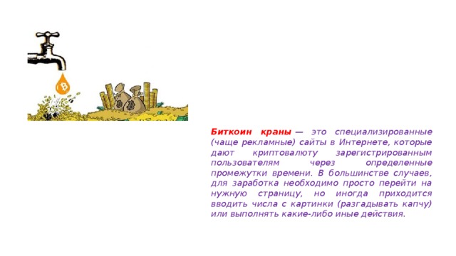 Биткоин краны   — это специализированные (чаще рекламные) сайты в Интернете, которые дают криптовалюту зарегистрированным пользователям через определенные промежутки времени. В большинстве случаев, для заработка необходимо просто перейти на нужную страницу, но иногда приходится вводить числа с картинки (разгадывать капчу) или выполнять какие-либо иные действия. 