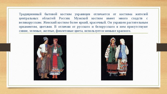 Традиционный бытовой костюм украинцев отличается от костюма жителей центральных областей России. Мужской костюм имеет много сходств с великорусским. Женский костюм более яркий, красочный. Он украшен растительным орнаментом, цветами. В отличии от русского и белорусского в нем присутствуют синие, зеленые, желтые, фиолетовые цвета, используется меньше красного.  