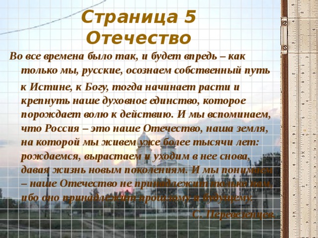 Страница 5  Отечество Во все времена было так, и будет впредь – как только мы, русские, осознаем собственный путь  к Истине, к Богу, тогда начинает расти и крепнуть наше духовное единство, которое порождает волю к действию. И мы вспоминаем, что Россия – это наше Отечество, наша земля, на которой мы живем уже более тысячи лет: рождаемся, вырастаем и уходим в нее снова, давая жизнь новым поколениям. И мы понимаем – наше Отечество не принадлежит только нам, ибо оно принадлежит прошлому и будущему. С. Перевезенцев. 