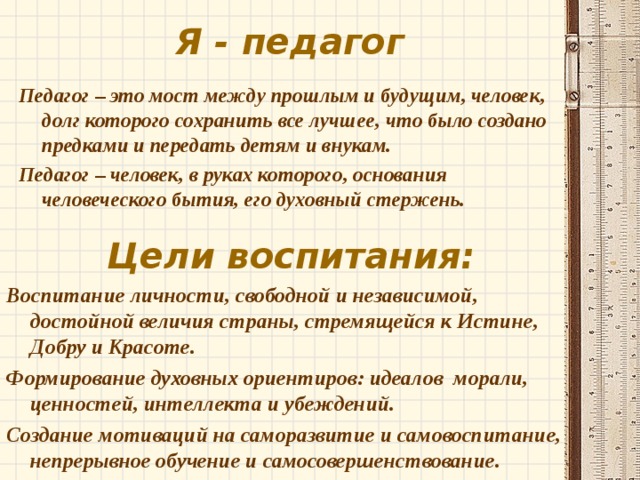 Я - педагог Педагог – это мост между прошлым и будущим, человек, долг которого сохранить все лучшее, что было создано предками и передать детям и внукам. Педагог – человек, в руках которого, основания человеческого бытия, его духовный стержень. Цели воспитания: Воспитание личности, свободной и независимой, достойной величия страны, стремящейся к Истине, Добру и Красоте. Формирование духовных ориентиров: идеалов морали, ценностей, интеллекта и убеждений. Создание мотиваций на саморазвитие и самовоспитание, непрерывное обучение и самосовершенствование. 