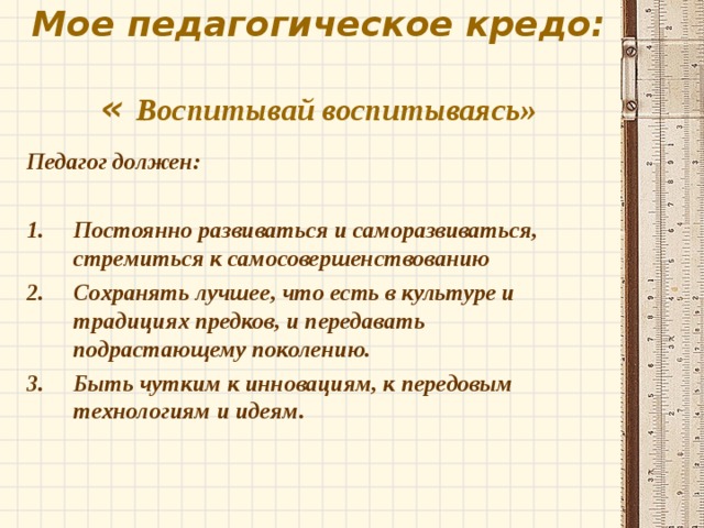 Мое педагогическое кредо:  « Воспитывай воспитываясь»  Педагог должен:  Постоянно развиваться и саморазвиваться, стремиться к самосовершенствованию Сохранять лучшее, что есть в культуре и традициях предков, и передавать подрастающему поколению. Быть чутким к инновациям, к передовым технологиям и идеям.  