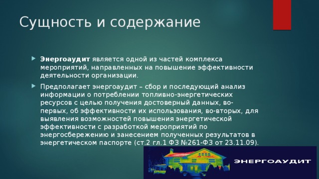 Сущность и содержание Энергоаудит  является одной из частей комплекса мероприятий, направленных на повышение эффективности деятельности организации. Предполагает энергоаудит – сбор и последующий анализ информации о потреблении топливно-энергетических ресурсов с целью получения достоверный данных, во-первых, об эффективности их использования, во-вторых, для выявления возможностей повышения энергетической эффективности с разработкой мероприятий по энергосбережению и занесением полученных результатов в энергетическом паспорте (ст.2 гл.1 ФЗ №261-ФЗ от 23.11.09). 