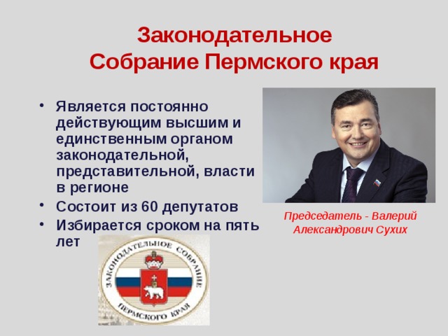 Законодательное Собрание Пермского края Является постоянно действующим высшим и единственным органом законодательной, представительной, власти в регионе Состоит из 60 депутатов Избирается сроком на пять лет Председатель - Валерий Александрович Сухих 