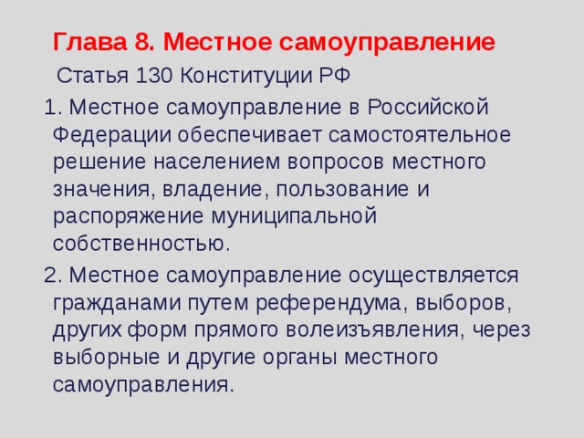  Глава 8. Местное самоуправление  Статья 130 Конституции РФ  1. Местное самоуправление в Российской Федерации обеспечивает самостоятельное решение населением вопросов местного значения, владение, пользование и распоряжение муниципальной собственностью.  2. Местное самоуправление осуществляется гражданами путем референдума, выборов, других форм прямого волеизъявления, через выборные и другие органы местного самоуправления. 