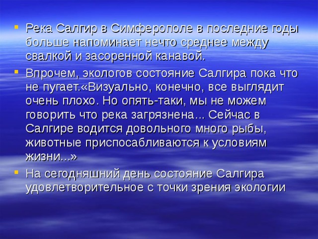 Река Салгир в Симферополе в последние годы больше напоминает нечто среднее между свалкой и засоренной канавой. Впрочем, экологов состояние Салгира пока что не пугает.«Визуально, конечно, все выглядит очень плохо. Но опять-таки, мы не можем говорить что река загрязнена... Сейчас в Салгире водится довольного много рыбы, животные приспосабливаются к условиям жизни...» На сегодняшний день состояние Салгира удовлетворительное с точки зрения экологии 