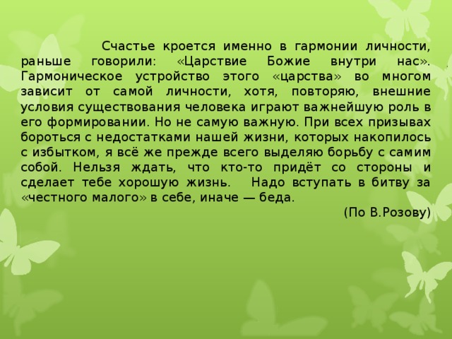  Счастье кроется именно в гармонии личности, раньше говорили: «Царствие Божие внутри нас». Гармоническое устройство этого «царства» во многом зависит от самой личности, хотя, повторяю, внешние условия существования человека играют важнейшую роль в его формировании. Но не самую важную. При всех призывах бороться с недостатками нашей жизни, которых накопилось с избытком, я всё же прежде всего выделяю борьбу с самим собой. Нельзя ждать, что кто-то придёт со стороны и сделает тебе хорошую жизнь. Надо вступать в битву за «честного малого» в себе, иначе — беда. (По В.Розову)  