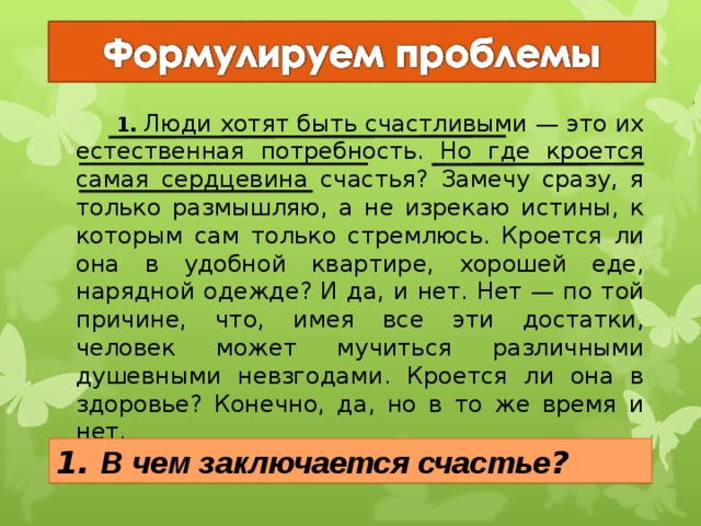   1. Люди хотят быть счастливыми — это их естественная потребность. Но где кроется самая сердцевина счастья? Замечу сразу, я только размышляю, а не изрекаю истины, к которым сам только стремлюсь. Кроется ли она в удобной квартире, хорошей еде, нарядной одежде? И да, и нет. Нет — по той причине, что, имея все эти достатки, человек может мучиться различными душевными невзгодами. Кроется ли она в здоровье? Конечно, да, но в то же время и нет. 1. В чем заключается счастье ? 19 