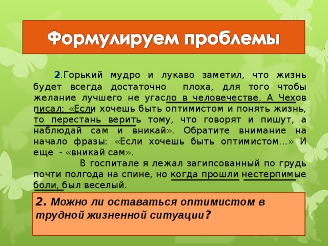   2 . Горький мудро и лукаво заметил, что жизнь будет всегда достаточно плоха, для того чтобы желание лучшего не угасло в человечестве. А Чехов писал: «Если хочешь быть оптимистом и понять жизнь, то перестань верить тому, что говорят и пишут, а наблюдай сам и вникай». Обратите внимание на начало фразы: «Если хочешь быть оптимистом...» И еще - «вникай сам».  В госпитале я лежал загипсованный по грудь почти полгода на спине, но когда прошли нестерпимые боли, был веселый.  Сёстры спрашивали: «Розов, что ты такой весёлый?» А я отвечал: «А что? Это нога болит, а я-то здоровый». Дух мой был здоров. 2. Можно ли оставаться оптимистом в трудной жизненной ситуации ?  20 