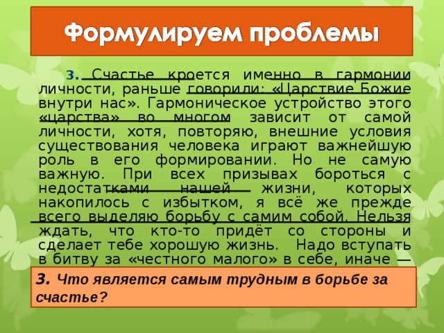   3. Счастье кроется именно в гармонии личности, раньше говорили: «Царствие Божие внутри нас». Гармоническое устройство этого «царства» во многом зависит от самой личности, хотя, повторяю, внешние условия существования человека играют важнейшую роль в его формировании. Но не самую важную. При всех призывах бороться с недостатками нашей жизни, которых накопилось с избытком, я всё же прежде всего выделяю борьбу с самим собой. Нельзя ждать, что кто-то придёт со стороны и сделает тебе хорошую жизнь. Надо вступать в битву за «честного малого» в себе, иначе — беда. 3. Что является самым трудным в борьбе за счастье? 21 