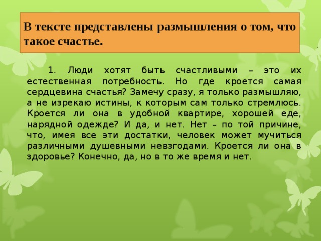 В тексте представлены размышления о том, что такое счастье.   1. Люди хотят быть счастливыми – это их естественная потребность. Но где кроется самая сердцевина счастья? Замечу сразу, я только размышляю, а не изрекаю истины, к которым сам только стремлюсь. Кроется ли она в удобной квартире, хорошей еде, нарядной одежде? И да, и нет. Нет – по той причине, что, имея все эти достатки, человек может мучиться различными душевными невзгодами. Кроется ли она в здоровье? Конечно, да, но в то же время и нет. 22 