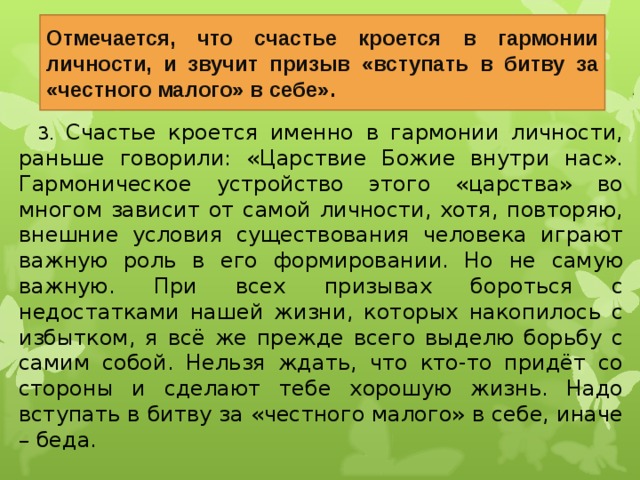 Отмечается, что счастье кроется в гармонии личности, и звучит призыв «вступать в битву за «честного малого» в себе». 3. Счастье кроется именно в гармонии личности, раньше говорили: «Царствие Божие внутри нас». Гармоническое устройство этого «царства» во многом зависит от самой личности, хотя, повторяю, внешние условия существования человека играют важную роль в его формировании. Но не самую важную. При всех призывах бороться с недостатками нашей жизни, которых накопилось с избытком, я всё же прежде всего выделю борьбу с самим собой. Нельзя ждать, что кто-то придёт со стороны и сделают тебе хорошую жизнь. Надо вступать в битву за «честного малого» в себе, иначе – беда. 22 