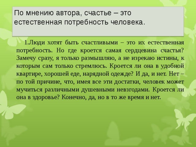 По мнению автора, счастье – это естественная потребность человека.    1.Люди хотят быть счастливыми – это их естественная потребность. Но где кроется самая сердцевина счастья? Замечу сразу, я только размышляю, а не изрекаю истины, к которым сам только стремлюсь. Кроется ли она в удобной квартире, хорошей еде, нарядной одежде? И да, и нет. Нет – по той причине, что, имея все эти достатки, человек может мучиться различными душевными невзгодами. Кроется ли она в здоровье? Конечно, да, но в то же время и нет. 22 