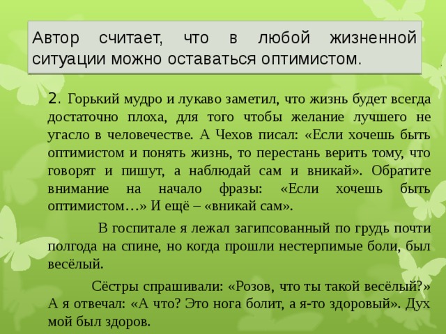 Автор считает, что в любой жизненной ситуации можно оставаться оптимистом.  2. Горький мудро и лукаво заметил, что жизнь будет всегда достаточно плоха, для того чтобы желание лучшего не угасло в человечестве. А Чехов писал: «Если хочешь быть оптимистом и понять жизнь, то перестань верить тому, что говорят и пишут, а наблюдай сам и вникай». Обратите внимание на начало фразы: «Если хочешь быть оптимистом…» И ещё – «вникай сам».  В госпитале я лежал загипсованный по грудь почти полгода на спине, но когда прошли нестерпимые боли, был весёлый.  Сёстры спрашивали: «Розов, что ты такой весёлый?» А я отвечал: «А что? Это нога болит, а я-то здоровый». Дух мой был здоров.  22 