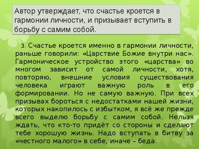 Автор утверждает, что счастье кроется в гармонии личности, и призывает вступить в борьбу с самим собой. 3. Счастье кроется именно в гармонии личности, раньше говорили: «Царствие Божие внутри нас». Гармоническое устройство этого «царства» во многом зависит от самой личности, хотя, повторяю, внешние условия существования человека играют важную роль в его формировании. Но не самую важную. При всех призывах бороться с недостатками нашей жизни, которых накопилось с избытком, я всё же прежде всего выделю борьбу с самим собой. Нельзя ждать, что кто-то придёт со стороны и сделают тебе хорошую жизнь. Надо вступать в битву за «честного малого» в себе, иначе – беда. 22 