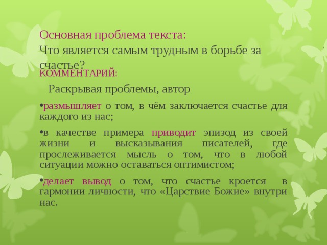 Основная проблема текста:  Что является самым трудным в борьбе за счастье? КОММЕНТАРИЙ:  Раскрывая проблемы, автор размышляет о том, в чём заключается счастье для каждого из нас; в качестве примера приводит эпизод из своей жизни и высказывания писателей, где прослеживается мысль о том, что в любой ситуации можно оставаться оптимистом; делает вывод  о том, что счастье кроется в гармонии личности, что «Царствие Божие» внутри нас. 