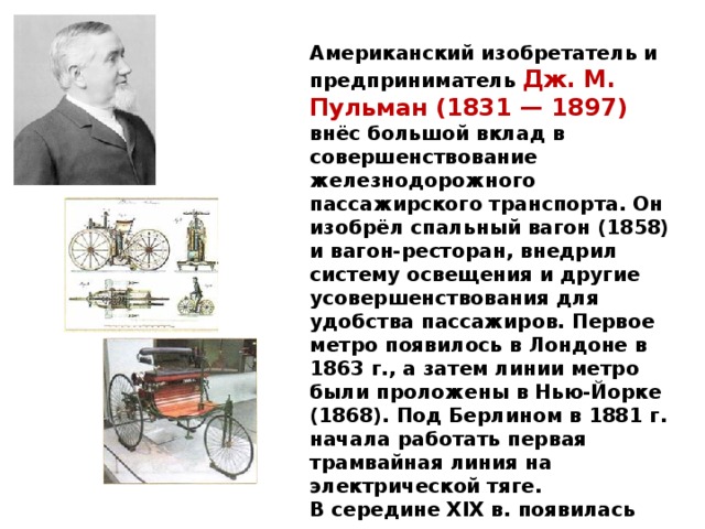 Американский изобретатель и предприниматель Дж. М. Пульман (1831 — 1897) внёс большой вклад в совершенствование железнодорожного пассажирского транспорта. Он изобрёл спальный вагон (1858) и вагон-ресторан, внедрил систему освещения и другие усовершенствования для удобства пассажиров. Первое метро появилось в Лондоне в 1863 г., а затем линии метро были проложены в Нью-Йорке (1868). Под Берлином в 1881 г. начала работать первая трамвайная линия на электрической тяге.  В середине XIX в. появилась модель велосипеда современного типа, в 1868 г. во Франции началось их фабричное производство.    