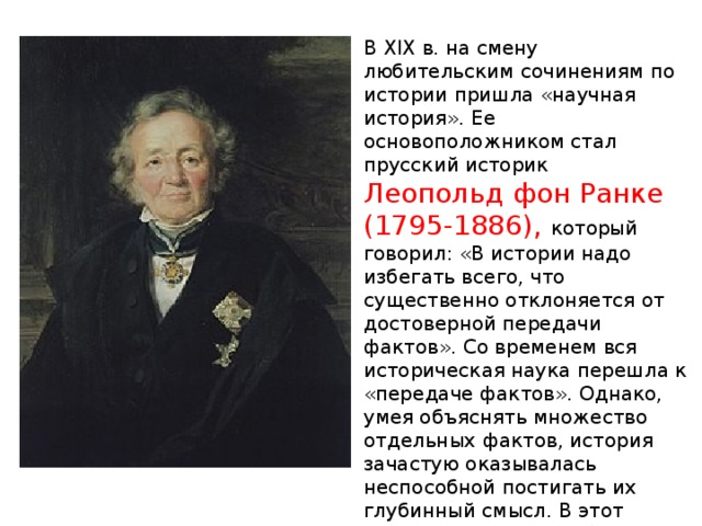 В XIX в. на смену любительским сочинениям по истории пришла «научная история». Ее основоположником стал прусский историк  Леопольд фон Ранке (1795-1886), который говорил: «В истории надо избегать всего, что существенно отклоняется от достоверной передачи фактов». Со временем вся историческая наука перешла к «передаче фактов». Однако, умея объяснять множество отдельных фактов, история зачастую оказывалась неспособной постигать их глубинный смысл. В этот период история приобрела мощного союзника в лице археологии 