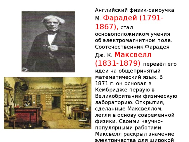Английский физик-самоучка М. Фарадей (1791-1867), стал основоположником учения об электромагнитном поле. Соотечественник Фарадея Дж. К. Максвелл (1831-1879) перевёл его идеи на общепринятый математический язык. В 1871 г. он основал в Кембридже первую в Великобритании физическую лабораторию. Открытия, сделанные Максвеллом, легли в основу современной физики. Своими научно-популярными работами Максвелл раскрыл значение электричества для широкой публики. 
