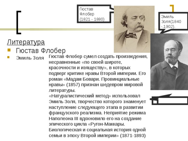 Гюстав Флобер (1821 - 1880) Эмиль Золя(1840 -.1902). Литература Гюстав Флобер Эмиль Золя Гюстав Флобер сумел создать произведения, несравненные «по своей широте, красочности и изяществу», в которых подверг критике нравы Второй империи. Его роман «Мадам Бовари. Провинциальные нравы» (1857) признан шедевром мировой литературы. «Натуралистический метод» использовал Эмиль Золя, творчество которого знаменует наступление следующего этапа в развитии французского реализма. Неприятие режима Наполеона III вдохновило его на создание эпического цикла «Ругон-Маккары. Биологическая и социальная история одной семьи в эпоху Второй империи» (1871-1893) 