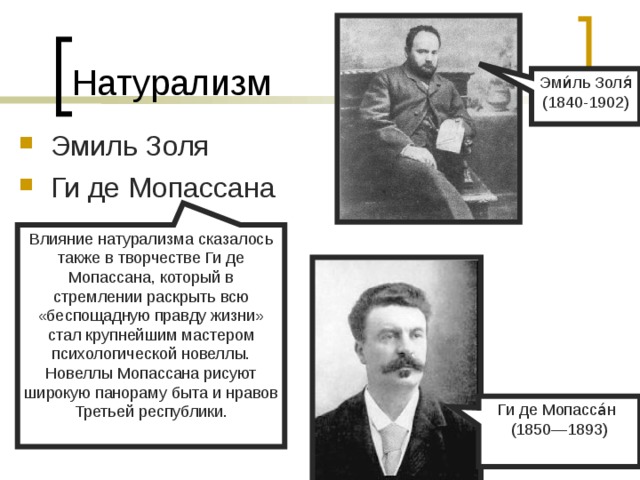 Натурализм Эми́ль Золя́ (1840-1902) Эмиль Золя Ги де Мопассана    Влияние натурализма сказалось также в творчестве Ги де Мопассана, который в стремлении раскрыть всю «беспощадную правду жизни» стал крупнейшим мастером психологической новеллы. Новеллы Мопассана рисуют широкую панораму быта и нравов Третьей республики. Ги де Мопасса́н (1850—1893) 