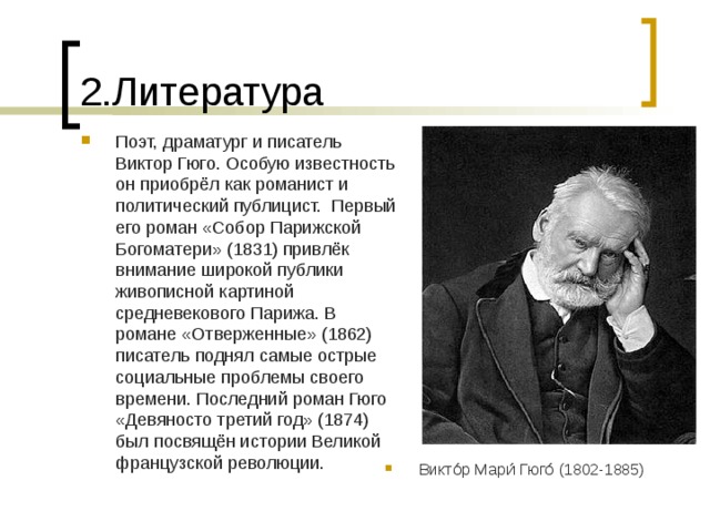 2.Литература Поэт, драматург и писатель Виктор Гюго. Особую известность он приобрёл как романист и политический публицист. Первый его роман «Собор Парижской Богоматери» (1831) привлёк внимание широкой публики живописной картиной средневекового Парижа. В романе «Отверженные» (1862) писатель поднял самые острые социальные проблемы своего времени. Последний роман Гюго «Девяносто третий год» (1874) был посвящён истории Великой французской революции. Викто́р Мари́ Гюго́ (1802-1885) 