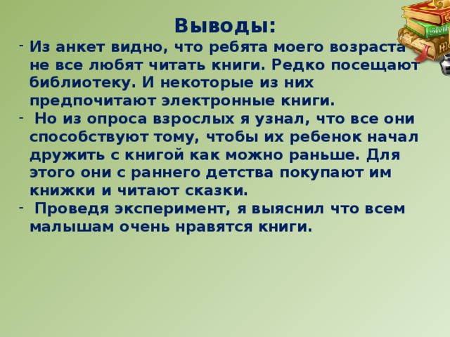 Выводы: Из анкет видно, что ребята моего возраста не все любят читать книги. Редко посещают библиотеку. И некоторые из них предпочитают электронные книги.  Но из опроса взрослых я узнал, что все они способствуют тому, чтобы их ребенок начал дружить с книгой как можно раньше. Для этого они с раннего детства покупают им книжки и читают сказки.  Проведя эксперимент, я выяснил что всем малышам очень нравятся книги.  