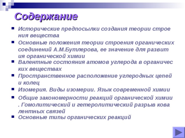 Содержание Исторические предпосылки создания теории строения вещества Основные положения теории строения органических соединений А.М.Бутлерова, ее значение для развития органической химии Валентные состояния атомов углерода в органических веществах Пространственное расположение углеродных цепей и колец Изомерия. Виды изомерии. Язык современной химии Общие закономерности реакций органической химии. Гомолитический и гетеролитический разрыв ковалентных связей Основные типы органических реакций 