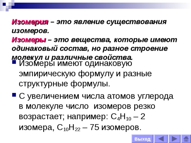  Изомерия  – это явление существования изомеров.  Изомеры – это вещества, которые имеют одинаковый состав, но разное строение молекул и различные свойства. Изомеры имеют одинаковую эмпирическую формулу и разные структурные формулы. С увеличением числа атомов углерода в молекуле число изомеров резко возрастает; например: С 4 Н 10 – 2 изомера, С 10 Н 22 – 75 изомеров. Выход 