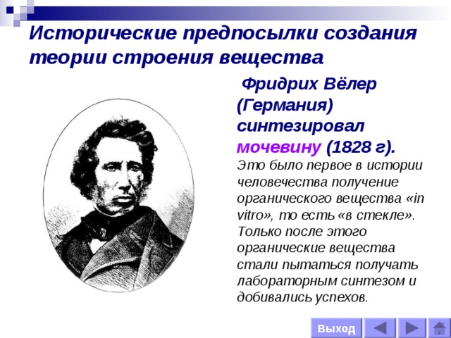 Исторические предпосылки создания теории строения вещества  Фридрих Вёлер  (Германия) синтезировал мочевину  (1828 г).  Это было первое в истории человечества получение органического вещества «in vitro», то есть «в стекле». Только после этого органические вещества стали пытаться получать лабораторным синтезом и добивались успехов. Выход 