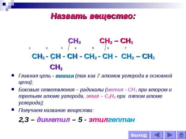 Назвать вещество:  CH 3   CH 2 – CH 3   1 2 3 4 5 6 7 CH 3 - CH - CH - CH 2 - CH - CH 2 – CH 3  CH 3 Главная цепь - гептан  (так как 7 атомов углерода в основной цепи); Боковые ответвления – радикалы ( метил –СН 3 при втором и третьем атоме углерода, этил – С 2 Н 5 при пятом атоме углерода); Получаем название вещества:  2,3  –  диметил – 5 - этил гептан Выход  