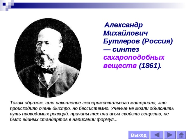   Александр Михайлович Бутлеров (Россия) — синтез  сахароподобных веществ  (1861).  Таким образом, шло накопление экспериментального материала; это происходило очень быстро, но бессистемно. Ученые не могли объяснить суть проводимых реакций, причины тех или иных свойств веществ, не было единых стандартов в написании формул... Выход 