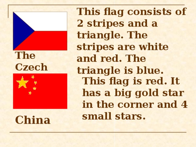 This flag consists of 2 stripes and a triangle. The stripes are white and red. The triangle is blue. The Czech Republic  This flag is red. It has a big gold star in the corner and 4 small stars. China  