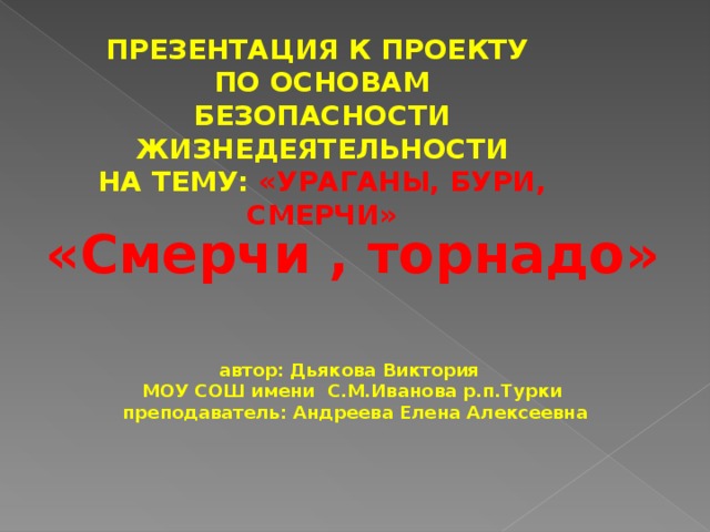 ПРЕЗЕНТАЦИЯ К ПРОЕКТУ ПО ОСНОВАМ БЕЗОПАСНОСТИ ЖИЗНЕДЕЯТЕЛЬНОСТИ НА ТЕМУ:  «УРАГАНЫ, БУРИ, СМЕРЧИ» «Смерчи , торнадо» автор: Дьякова Виктория МОУ СОШ имени С.М.Иванова р.п.Турки  преподаватель: Андреева Елена Алексеевна 