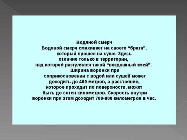 Водяной смерч Водяной смерч смахивает на своего “брата”,  который прошел на суше. Здесь отличие только в территории, над которой разгулялся такой “воздушный змей”.  Ширина воронки при  соприкосновении с водой или сушей может  доходить до 400 метров, а расстояние, которое проходит по поверхности, может  быть до сотен километров. Скорость внутри  воронки при этом доходит 700-800 километров в час. 