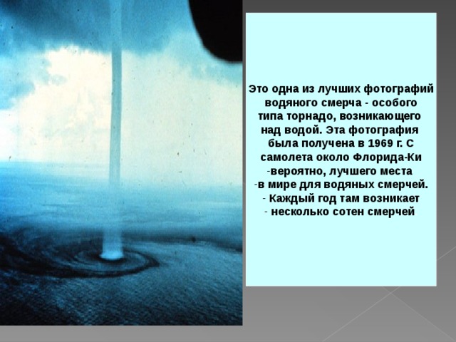 Это одна из лучших фотографий  водяного смерча - особого типа торнадо, возникающего над водой. Эта фотография была получена в 1969 г. С  самолета около Флорида-Ки вероятно, лучшего места в мире для водяных смерчей.  Каждый год там возникает  несколько сотен смерчей . 