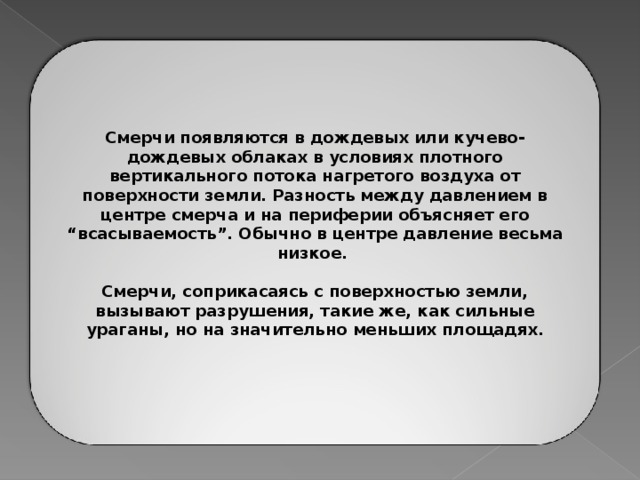 Смерчи появляются в дождевых или кучево-дождевых облаках в условиях плотного вертикального потока нагретого воздуха от поверхности земли. Разность между давлением в центре смерча и на периферии объясняет его “всасываемость”. Обычно в центре давление весьма низкое.  Смерчи, соприкасаясь с поверхностью земли, вызывают разрушения, такие же, как сильные ураганы, но на значительно меньших площадях.  