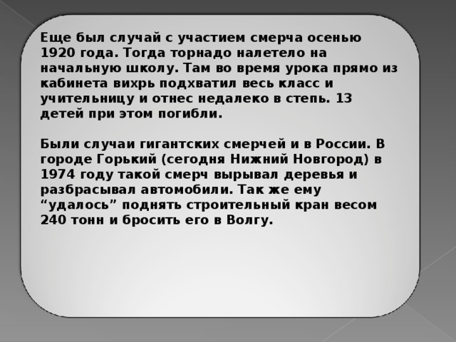 Еще был случай с участием смерча осенью 1920 года. Тогда торнадо налетело на начальную школу. Там во время урока прямо из кабинета вихрь подхватил весь класс и учительницу и отнес недалеко в степь. 13 детей при этом погибли.  Были случаи гигантских смерчей и в России. В городе Горький (сегодня Нижний Новгород) в 1974 году такой смерч вырывал деревья и разбрасывал автомобили. Так же ему “удалось” поднять строительный кран весом 240 тонн и бросить его в Волгу.        