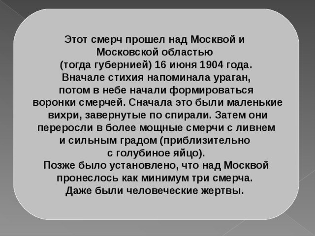 Этот смерч прошел над Москвой и Московской областью (тогда губернией) 16 июня 1904 года.  Вначале стихия напоминала ураган, потом в небе начали формироваться  воронки смерчей. Сначала это были маленькие  вихри, завернутые по спирали. Затем они  переросли в более мощные смерчи с ливнем и сильным градом (приблизительно с голубиное яйцо).  Позже было установлено, что над Москвой пронеслось как минимум три смерча. Даже были человеческие жертвы. 