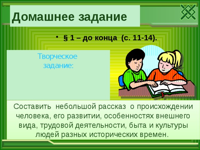 Домашнее задание  § 1 – до конца (с. 11-14).   Творческое задание: Составить небольшой рассказ о происхождении человека, его развитии, особенностях внешнего вида, трудовой деятельности, быта и культуры людей разных исторических времен. 