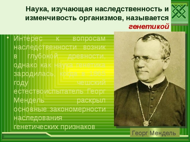 Наука, изучающая наследственность и изменчивость организмов, называется генетикой Интерес к вопросам наследственности возник в глубокой древности, однако как наука генетика зародилась, когда в 1865 году чешский естествоиспытатель Георг Мендель раскрыл основные закономерности наследования генетических признаков Георг Мендель 