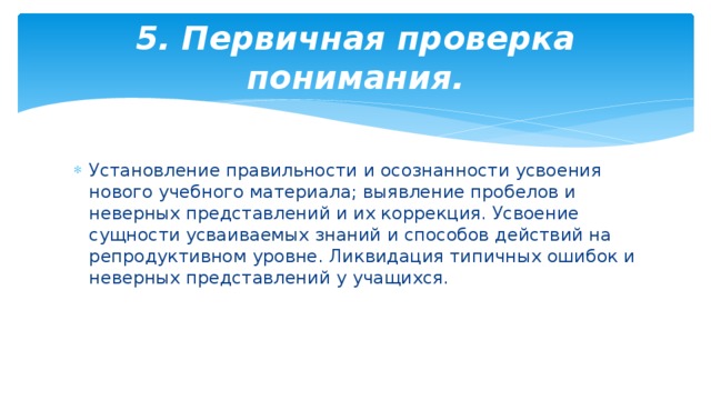 5. Первичная проверка понимания. Установление правильности и осознанности усвоения нового учебного материала; выявление пробелов и неверных представлений и их коррекция. Усвоение сущности усваиваемых знаний и способов действий на репродуктивном уровне. Ликвидация типичных ошибок и неверных представлений у учащихся. 