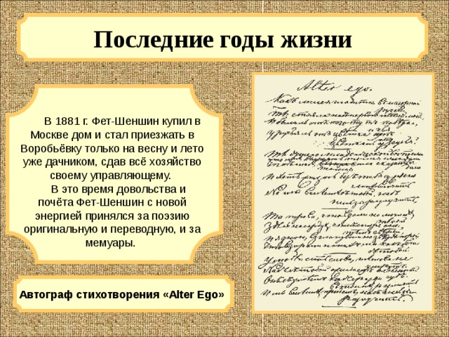 Последние годы жизни  В 1881 г. Фет-Шеншин купил в Москве дом и стал приезжать в Воробьёвку только на весну и лето уже дачником, сдав всё хозяйство своему управляющему.  В это время довольства и почёта Фет-Шеншин с новой энергией принялся за поэзию оригинальную и переводную, и за мемуары. Автограф стихотворения «Alter Ego» 