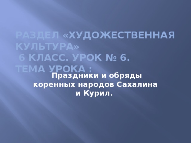 Раздел «Художественная культура»  6 класс. Урок № 6.  Тема урока :     Праздники и обряды коренных народов Сахалина и Курил. 